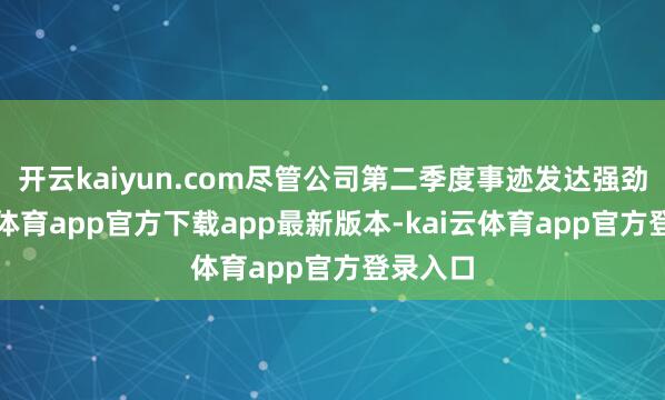 开云kaiyun.com尽管公司第二季度事迹发达强劲-kai云体育app官方下载app最新版本-kai云体育app官方登录入口
