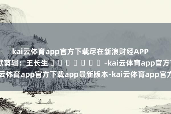kai云体育app官方下载尽在新浪财经APP            						包袱剪辑：王长生 							-kai云体育app官方下载app最新版本-kai云体育app官方登录入口