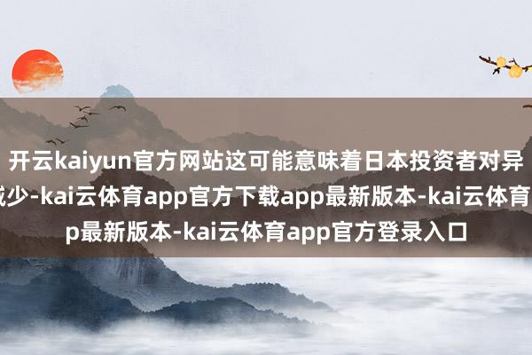 开云kaiyun官方网站这可能意味着日本投资者对异邦金钱的需求将减少-kai云体育app官方下载app最新版本-kai云体育app官方登录入口