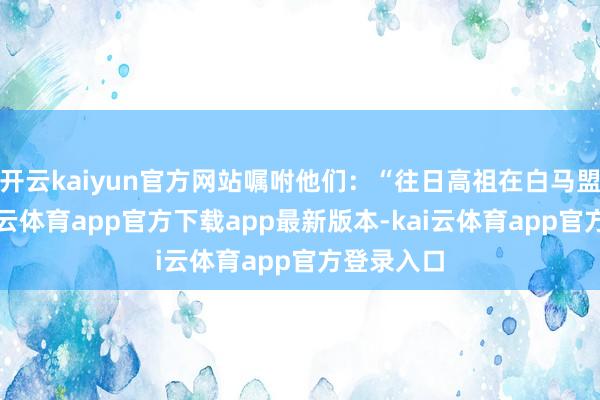 开云kaiyun官方网站嘱咐他们:“往日高祖在白马盟誓词-kai云体育app官方下载app最新版本-kai云体育app官方登录入口