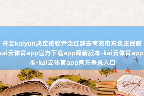 开云kaiyun决定接收尹念红辞去南充市东谈主民政府市长职务-kai云体育app官方下载app最新版本-kai云体育app官方登录入口