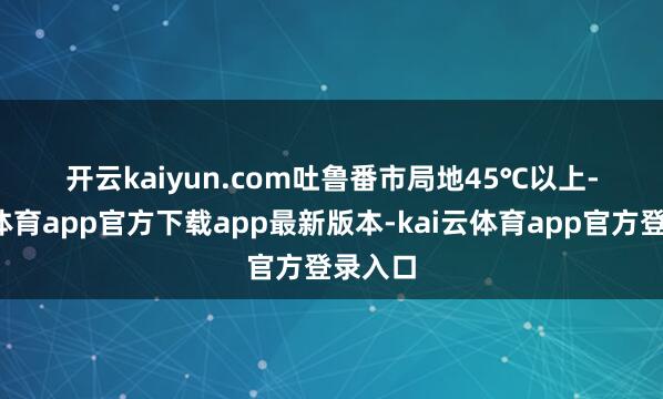 开云kaiyun.com吐鲁番市局地45℃以上-kai云体育app官方下载app最新版本-kai云体育app官方登录入口