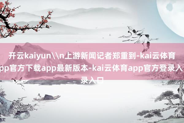 开云kaiyun\n上游新闻记者郑重到-kai云体育app官方下载app最新版本-kai云体育app官方登录入口