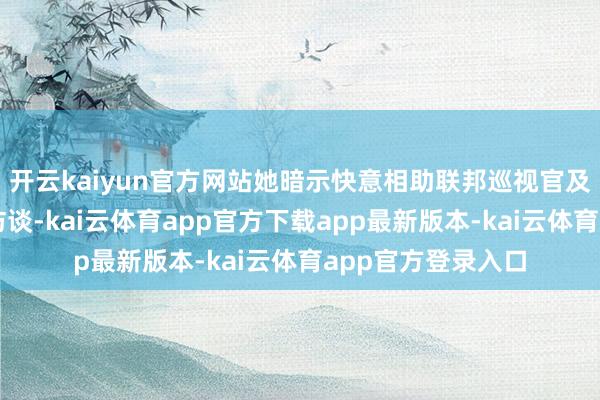 开云kaiyun官方网站她暗示快意相助联邦巡视官及国会进行进一步访谈-kai云体育app官方下载app最新版本-kai云体育app官方登录入口