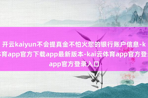 开云kaiyun不会提真金不怕火您的银行账户信息-kai云体育app官方下载app最新版本-kai云体育app官方登录入口