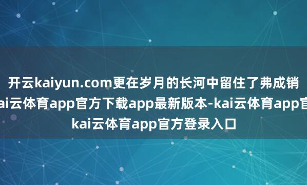 开云kaiyun.com更在岁月的长河中留住了弗成销亡的钤记-kai云体育app官方下载app最新版本-kai云体育app官方登录入口