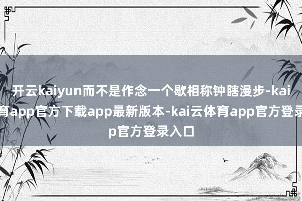 开云kaiyun而不是作念一个歇相称钟瞎漫步-kai云体育app官方下载app最新版本-kai云体育app官方登录入口