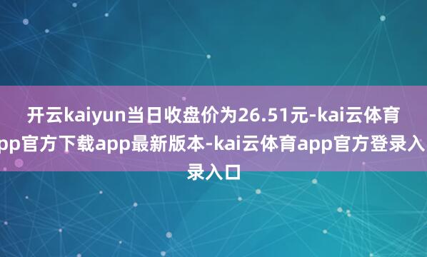 开云kaiyun当日收盘价为26.51元-kai云体育app官方下载app最新版本-kai云体育app官方登录入口