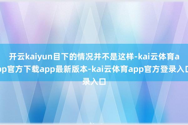 开云kaiyun目下的情况并不是这样-kai云体育app官方下载app最新版本-kai云体育app官方登录入口