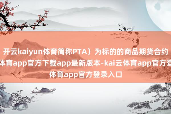 开云kaiyun体育简称PTA）为标的的商品期货合约-kai云体育app官方下载app最新版本-kai云体育app官方登录入口