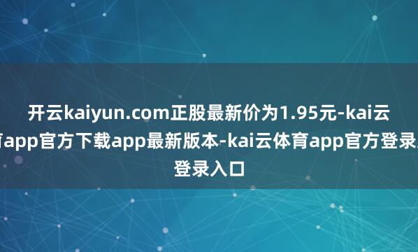 开云kaiyun.com正股最新价为1.95元-kai云体育app官方下载app最新版本-kai云体育app官方登录入口