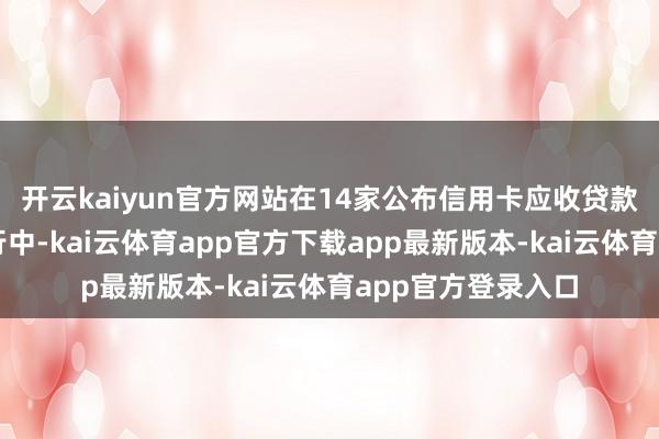 开云kaiyun官方网站在14家公布信用卡应收贷款不良率的上市银行中-kai云体育app官方下载app最新版本-kai云体育app官方登录入口