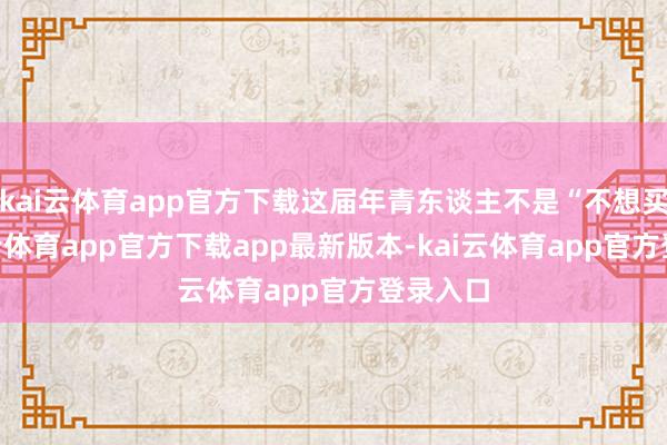 kai云体育app官方下载这届年青东谈主不是“不想买”-kai云体育app官方下载app最新版本-kai云体育app官方登录入口