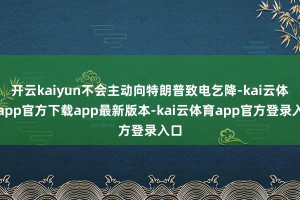 开云kaiyun不会主动向特朗普致电乞降-kai云体育app官方下载app最新版本-kai云体育app官方登录入口