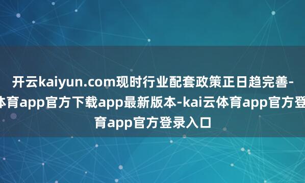开云kaiyun.com现时行业配套政策正日趋完善-kai云体育app官方下载app最新版本-kai云体育app官方登录入口
