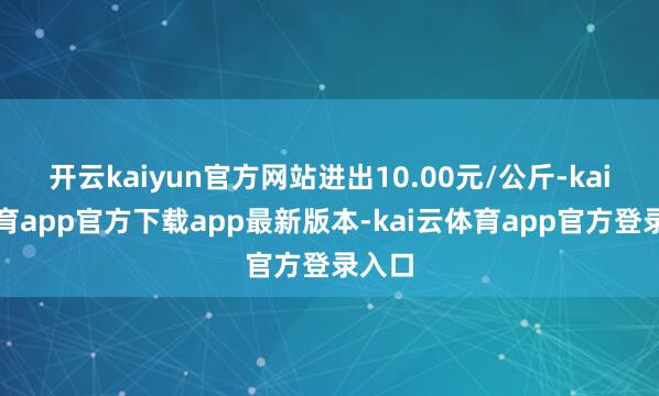 开云kaiyun官方网站进出10.00元/公斤-kai云体育app官方下载app最新版本-kai云体育app官方登录入口