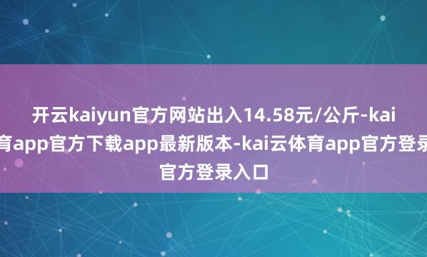 开云kaiyun官方网站出入14.58元/公斤-kai云体育app官方下载app最新版本-kai云体育app官方登录入口