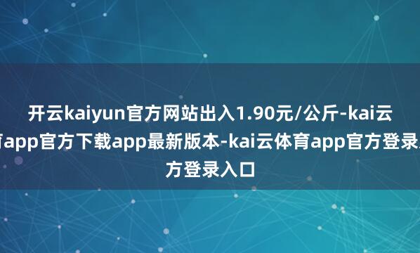 开云kaiyun官方网站出入1.90元/公斤-kai云体育app官方下载app最新版本-kai云体育app官方登录入口