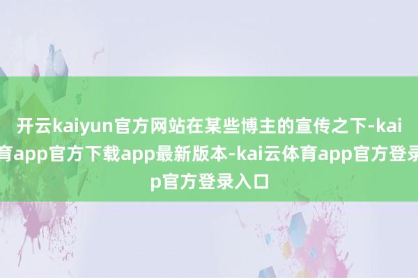 开云kaiyun官方网站在某些博主的宣传之下-kai云体育app官方下载app最新版本-kai云体育app官方登录入口