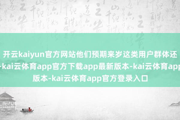 开云kaiyun官方网站他们预期来岁这类用户群体还会进一步扩大-kai云体育app官方下载app最新版本-kai云体育app官方登录入口