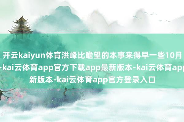开云kaiyun体育洪峰比瞻望的本事来得早一些10月9日22时10分-kai云体育app官方下载app最新版本-kai云体育app官方登录入口