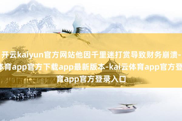开云kaiyun官方网站他因千里迷打赏导致财务崩溃-kai云体育app官方下载app最新版本-kai云体育app官方登录入口