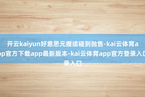 开云kaiyun好意思元握续碰到抛售-kai云体育app官方下载app最新版本-kai云体育app官方登录入口