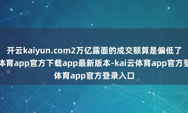 开云kaiyun.com2万亿露面的成交额算是偏低了-kai云体育app官方下载app最新版本-kai云体育app官方登录入口