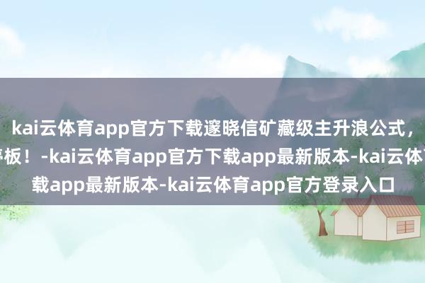 kai云体育app官方下载邃晓信矿藏级主升浪公式，半年拿获380个涨停板！-kai云体育app官方下载app最新版本-kai云体育app官方登录入口