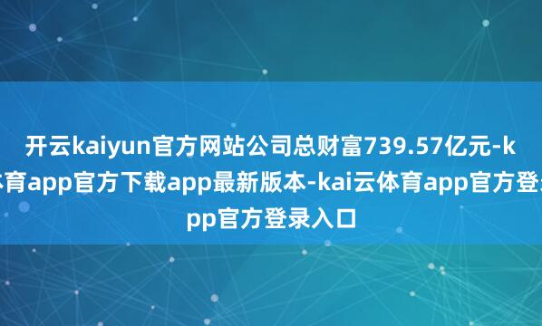 开云kaiyun官方网站公司总财富739.57亿元-kai云体育app官方下载app最新版本-kai云体育app官方登录入口