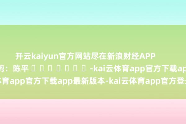 开云kaiyun官方网站尽在新浪财经APP            						连累裁剪：陈平 							-kai云体育app官方下载app最新版本-kai云体育app官方登录入口