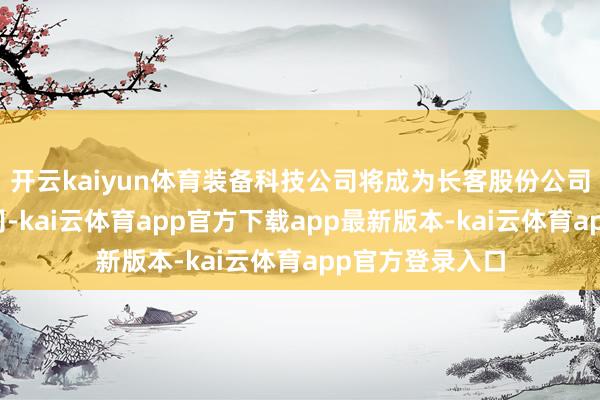 开云kaiyun体育装备科技公司将成为长客股份公司的全资附庸公司-kai云体育app官方下载app最新版本-kai云体育app官方登录入口