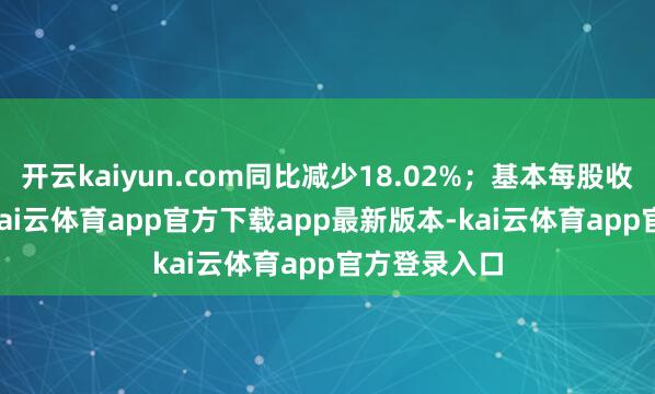 开云kaiyun.com同比减少18.02%；基本每股收益0.62元-kai云体育app官方下载app最新版本-kai云体育app官方登录入口