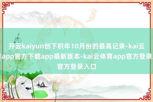 开云kaiyun创下积年10月份的最高记录-kai云体育app官方下载app最新版本-kai云体育app官方登录入口