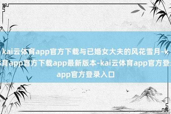 kai云体育app官方下载与已婚女大夫的风花雪月-kai云体育app官方下载app最新版本-kai云体育app官方登录入口