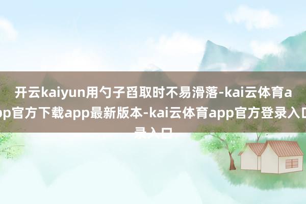 开云kaiyun用勺子舀取时不易滑落-kai云体育app官方下载app最新版本-kai云体育app官方登录入口