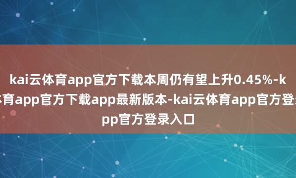 kai云体育app官方下载本周仍有望上升0.45%-kai云体育app官方下载app最新版本-kai云体育app官方登录入口
