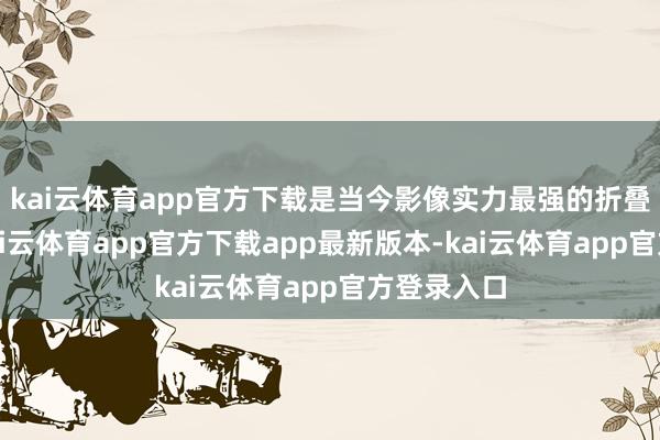 kai云体育app官方下载是当今影像实力最强的折叠屏手机-kai云体育app官方下载app最新版本-kai云体育app官方登录入口