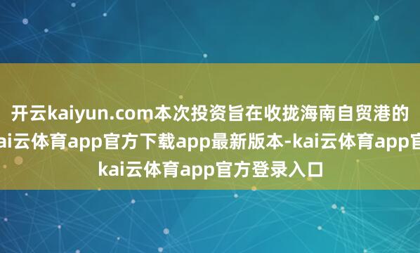 开云kaiyun.com本次投资旨在收拢海南自贸港的发展机遇-kai云体育app官方下载app最新版本-kai云体育app官方登录入口