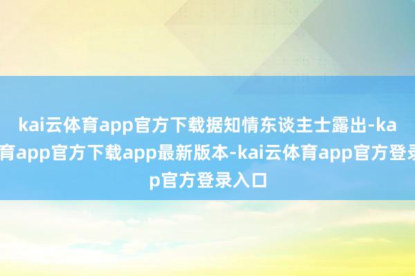 kai云体育app官方下载　　据知情东谈主士露出-kai云体育app官方下载app最新版本-kai云体育app官方登录入口