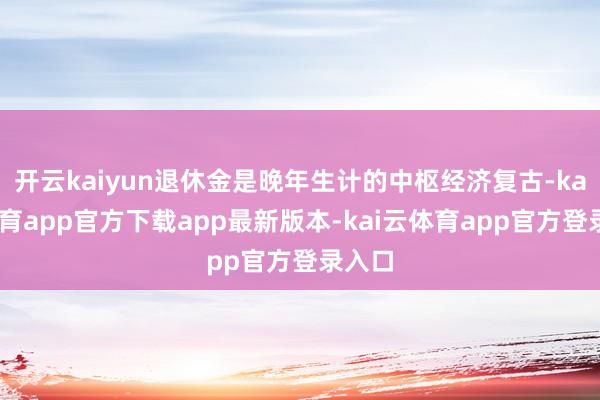 开云kaiyun退休金是晚年生计的中枢经济复古-kai云体育app官方下载app最新版本-kai云体育app官方登录入口