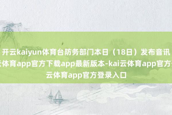 开云kaiyun体育台防务部门本日（18日）发布音讯称-kai云体育app官方下载app最新版本-kai云体育app官方登录入口