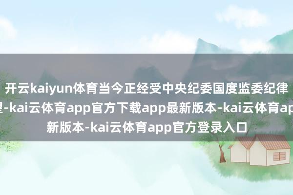开云kaiyun体育当今正经受中央纪委国度监委纪律审查和监察看望-kai云体育app官方下载app最新版本-kai云体育app官方登录入口