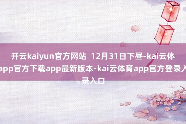 开云kaiyun官方网站  12月31日下昼-kai云体育app官方下载app最新版本-kai云体育app官方登录入口