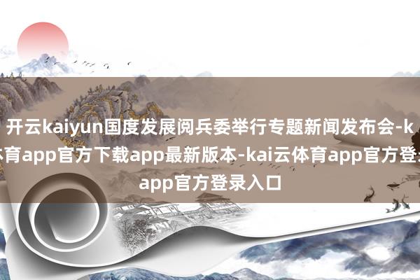 开云kaiyun国度发展阅兵委举行专题新闻发布会-kai云体育app官方下载app最新版本-kai云体育app官方登录入口