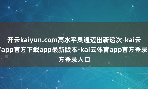 开云kaiyun.com高水平灵通迈出新递次-kai云体育app官方下载app最新版本-kai云体育app官方登录入口