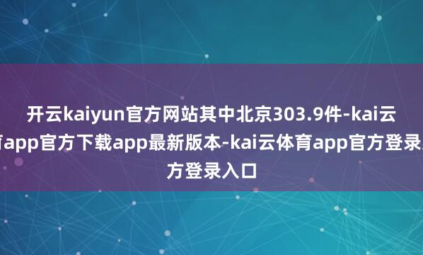 开云kaiyun官方网站其中北京303.9件-kai云体育app官方下载app最新版本-kai云体育app官方登录入口
