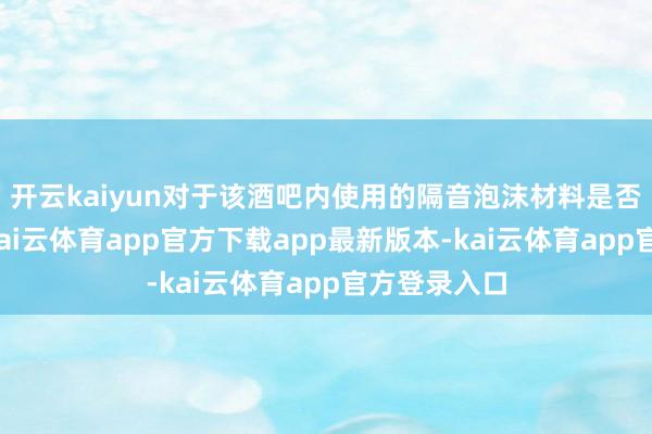开云kaiyun对于该酒吧内使用的隔音泡沫材料是否流程认证-kai云体育app官方下载app最新版本-kai云体育app官方登录入口