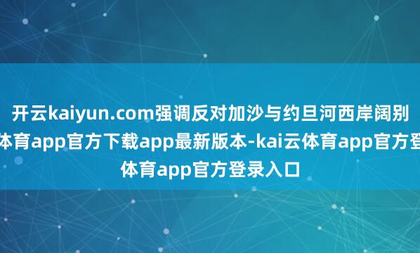 开云kaiyun.com强调反对加沙与约旦河西岸阔别-kai云体育app官方下载app最新版本-kai云体育app官方登录入口