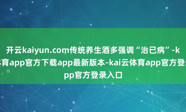 开云kaiyun.com传统养生酒多强调“治已病”-kai云体育app官方下载app最新版本-kai云体育app官方登录入口